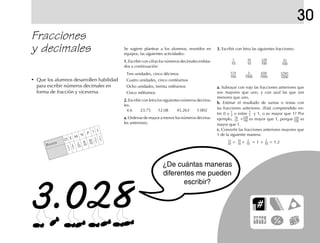 30
• Que los alumnos desarrollen habilidad
para escribir números decimales en
forma de fracción y viceversa.
Fracciones
y decimales Se sugiere plantear a los alumnos, reunidos en
equipos, las siguientes actividades:
1.1.1.1.1. Escribir con cifras los números decimales enlista-
dos a continuación:
Tres unidades, cinco décimos
Cuatro unidades, cinco centésimos
Ocho unidades, treinta milésimos
Cinco milésimos
2.2.2.2.2. Escribir con letra los siguientes números decima-
les:
4.6 23.75 12.08 45.263 1.002
a.a.a.a.a. Ordenar de mayor a menor los números decima-
les anteriores.
3.3.3.3.3. Escribir con letra las siguientes fracciones:
a.a.a.a.a. Subrayar con rojo las fracciones anteriores que
son mayores que uno, y con azul las que son
menores que uno.
b.b.b.b.b. Estimar el resultado de sumas o restas con
las fracciones anteriores. ¿Está comprendido en-
tre 0 y o entre y 1, o es mayor que 1? Por
ejemplo, + es mayor que 1, porque es
mayor que 1.
c.c.c.c.c. Convertir las fracciones anteriores mayores que
1 de la siguiente manera:
= + = 1 + = 1.2
PUNTOS
D E M N P I J
1
10
8
10
16
10
1
5
3
5
1
2
7
5
1
2
1
2
16
10
328
100
328
100
12
10
10
10
2
10
2
10
12345
1000
650
1000
5
1000
574
100
1
10
16
10
328
100
35
100
fich mat 6/bueno 65-96 5/29/01, 4:03 PM69
 