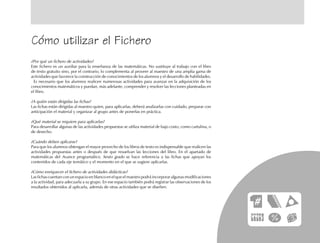 Cómo utilizar el Fichero
¿Por qué un fichero de actividades?
Este fichero es un auxiliar para la enseñanza de las matemáticas. No sustituye al trabajo con el libro
de texto gratuito sino, por el contrario, lo complementa al proveer al maestro de una amplia gama de
actividades que favorece la construcción de conocimientos de los alumnos y el desarrollo de habilidades.
Es necesario que los alumnos realicen numerosas actividades para avanzar en la adquisición de los
conocimientos matemáticos y puedan, más adelante, comprender y resolver las lecciones planteadas en
el libro.
¿A quién están dirigidas las fichas?
Las fichas están dirigidas al maestro quien, para aplicarlas, deberá analizarlas con cuidado, preparar con
anticipación el material y organizar al grupo antes de ponerlas en práctica.
¿Qué material se requiere para aplicarlas?
Para desarrollar algunas de las actividades propuestas se utiliza material de bajo costo, como cartulina, o
de desecho.
¿Cuándo deben aplicarse?
Para que los alumnos obtengan el mayor provecho de los libros de texto es indispensable que realicen las
actividades propuestas antes o después de que resuelvan las lecciones del libro. En el apartado de
matemáticas del Avance programático. Sexto grado se hace referencia a las fichas que apoyan los
contenidos de cada eje temático y el momento en el que se sugiere aplicarlas.
¿Cómo enriquecer el fichero de actividades didácticas?
Las fichas cuentan con un espacio en blanco en el que el maestro podrá incorporar algunas modificaciones
a la actividad, para adecuarla a su grupo. En ese espacio también podrá registrar las observaciones de los
resultados obtenidos al aplicarla, además de otras actividades que se diseñen.
fich prel 6/bueno 5/29/01, 5:17 PM7
 