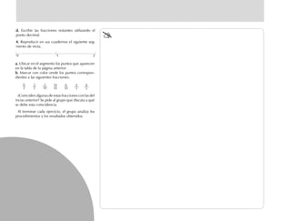 a.a.a.a.a. Ubicar en el segmento los puntos que aparecen
en la tabla de la página anterior.
b.b.b.b.b. Marcar con color verde los puntos correspon-
dientes a las siguientes fracciones:
¿Coinciden algunas de estas fracciones con las del
inciso anterior? Se pide al grupo que discuta a qué
se debe esta coincidencia.
Al terminar cada ejercicio, el grupo analiza los
procedimientos y los resultados obtenidos.
d.d.d.d.d. Escribir las fracciones restantes utilizando el
punto decimal.
4.4.4.4.4. Reproducir en sus cuadernos el siguiente seg-
mento de recta.
1 20
14
10
6
10
4
5
8
5
0
2
2
2
2
10
fich mat 6/bueno 65-96 5/29/01, 4:03 PM70
 