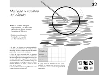 Medidas y vueltas
del círculo
• Que los alumnos verifiquen
que el número π es el cociente
del perímetro del círculo entre
la medida del diámetro.
• Realicen mediciones de
longitudes con ruedas
de diferentes tamaños.
1.1.1.1.1. Se pide a los alumnos que consigan ruedas de
varios tamaños (de bicicleta, de triciclo, de auto
de juguete, etcétera) o botes con forma de cilindro
para realizar mediciones de longitudes.
a.a.a.a.a. Antes de realizar las mediciones los alumnos
pueden comprobar cuántas veces cabe el diámetro
de cada rueda en su perímetro. Para ello hacen una
marcaencadaruedaydespuéshacenquecoincida
con una marca en el piso. Luego hacen rodar cada
ruedahastaquesumarcahagacontactoconelpiso.
Realizan otra marca en el piso y trazan una línea
entre las dos marcas.
b.b.b.b.b. Miden la distancia marcada y reflexionan sobre
lo que representa en cada caso.
c.c.c.c.c. Luego miden el diámetro de cada rueda y
trasladan esa longitud en el perímetro respectivo.
¿Cuántas veces cabe el diámetro en el perímetro de
cada rueda?
PERÍMETRO
DE LA RUEDA (P)
DIÁMETRO
DE LA RUEDA (D)
P ÷ D
32
fich mat 6/bueno 65-96 5/29/01, 4:03 PM73
 