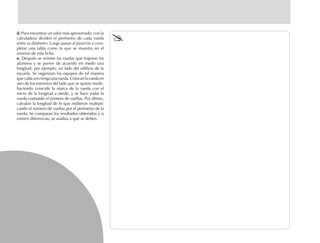 d.d.d.d.d. Para encontrar un valor más aproximado, con la
calculadora dividen el perímetro de cada rueda
entre su diámetro. Luego pasan al pizarrón a com-
pletar una tabla como la que se muestra en el
anverso de esta ficha.
e.e.e.e.e. Después se reúnen las ruedas que trajeron los
alumnos y se ponen de acuerdo en medir una
longitud; por ejemplo, un lado del edificio de la
escuela. Se organizan los equipos de tal manera
quecadaunotengaunarueda.Colocanlaruedaen
uno de los extremos del lado que se quiere medir,
haciendo coincidir la marca de la rueda con el
inicio de la longitud a medir, y se hace rodar la
rueda contando el número de vueltas. Por último,
calculan la longitud de lo que midieron multipli-
cando el número de vueltas por el perímetro de la
rueda. Se comparan los resultados obtenidos y si
existen diferencias, se analiza a qué se deben.
fich mat 6/bueno 65-96 5/29/01, 4:03 PM74
 