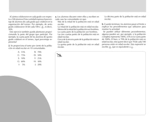 ¿Cuántos colaboraron en cada grado con respec-
to a 100 alumnos? Esta cantidad expresa el porcen-
taje de alumnos de cada grado que colaboró en la
organización del torneo. Por ejemplo, de sexto
grado colaboraron 50 de cada 100 o , es decir,
50%.
Este ejercicio también puede plantearse propor-
cionando la parte del grupo que participó. Por
ejemplo, la cuarta parte de los alumnos de quinto
grado colaboró en el torneo, ¿qué porcentaje re-
presenta?
2.2.2.2.2. Se proporciona el tanto por ciento de la pobla-
ción en edad escolar en 10 comunidades.
A: 15% B: 70%
C: 75% D: 50%
E: 10% F: 25%
G: 60% H: 30%
I: 5% J: 20%
a.a.a.a.a. Los alumnos discuten entre ellos y escriben en
cada caso las comunidades en que:
Más de la mitad de la población está en edad
escolar.
La mitad de la población está en edad escolar.
Menos de la mitad de la población son hombres.
La cuarta parte de la población son hombres.
Las tres cuartas partes de la población está en
edad escolar.
Cerca de la tercera parte de la población está en
edad escolar.
La quinta parte de la población está en edad
escolar.
La décima parte de la población está en edad
escolar.
b.b.b.b.b. Cuando terminan, los alumnos pasan al frente a
explicar los procedimientos que utilizaron para
resolver la actividad.
Se pueden utilizar diferentes procedimientos;
algunos pueden ser, por ejemplo, si la población
completa representa 100%; 25% es la cuarta parte
de 100%. O bien, si 70% de la población está en
edad escolar, esto quiere decir que 70 de cada 100
personas están en edad escolar. Esta expresión se
escribe , que es equivalente a .
100
70
100
7
10
fich mat 6/bueno 65-96 5/29/01, 4:03 PM76
50
 