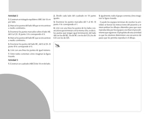 Actividad 2Actividad 2Actividad 2Actividad 2Actividad 2
1.1.1.1.1. Construir un triángulo equilátero (ABC) de 10 cm
por lado.
2.2.2.2.2. Marcar los puntos del lado AB que se encuentran
a medio centímetro.
3.3.3.3.3. Enumerar los puntos marcados sobre el lado AB,
del 0 al 20. Al punto A le corresponde el 0.
4.4.4.4.4. Marcar los puntos del lado BC que se encuentran
a medio centímetro.
5.5.5.5.5. Enumerar los puntos del lado BC, del 0 al 20. Al
punto B le corresponde el 0.
6.6.6.6.6. Unir con una línea los puntos de igual número.
7.7.7.7.7. Entre todos comentan cómo imaginan la figura
trazada.
Actividad 3Actividad 3Actividad 3Actividad 3Actividad 3
1.1.1.1.1.Construiruncuadrado(ABCD)de10cmdelado.
2.2.2.2.2. Dividir cada lado del cuadrado en 10 partes
iguales.
3.3.3.3.3. Enumerar los puntos marcados del 1 al 40. Al
punto A le corresponde el 1.
4.4.4.4.4. Unir con una línea los puntos de los lados con-
secutivos que terminan con la misma cifra; es decir,
los puntos que tengan igual terminación del lado
AB con los del BC, los de BC con los de CD y los de
CD con los de DA.
5.5.5.5.5. Igualmente, todo el grupo comenta cómo imagi-
nan la figura trazada.
Cuando los equipos terminan de resolver la acti-
vidad, se borran las instrucciones del pizarrón y se
intercambian los dibujos obtenidos para que sean
reproducidos por los equipos y escriban el procedi-
mientoquesiguieron.Elpropósitodeestaactividad
es que los alumnos determinen una secuencia de
pasos que les permita reproducir el dibujo.
fich mat 6/bueno 65-96 5/29/01, 4:03 PM78
 