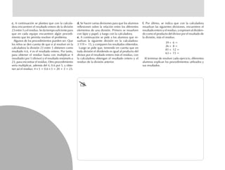 c.c.c.c.c. A continuación se plantea que con la calcula-
dora encuentren el resultado entero de la división
23 entre 5 y el residuo. Se da tiempo suficiente para
que en cada equipo encuentren algún procedi-
miento que les permita resolver el problema.
Algunos de los procedimientos pueden ser: Que
los niños se den cuenta de que si al resolver en la
calculadora la división 23 entre 5 obtienen como
resultado 4.6, 4 es el resultado entero. Por tanto,
para obtener el residuo basta con multiplicar 4
(resultado) por 5 (divisor) y el resultado restárselo a
23, para encontrar el residuo. Otro procedimiento
sería multiplicar, además del 4, 0.6 por 5, y obte-
ner así el residuo: 4 × 5 + 0.6 × 5 = 20 + 3 = 23.
d.d.d.d.d. Se hacen varias divisiones para que los alumnos
reflexionen sobre la relación entre los diferentes
elementos de una división. Primero se resuelven
con lápiz y papel, y luego con la calculadora.
e.e.e.e.e. A continuación se pide a los alumnos que re-
suelvan la siguiente división en la calculadora:
3 119 ÷ 15, y comparen los resultados obtenidos.
Luego se pide que, teniendo en cuenta que en
toda división el dividendo es igual al producto del
divisor por el resultado entero más el residuo, con
la calculadora obtengan el resultado entero y el
residuo de la división anterior.
f.f.f.f.f. Por último, se indica que con la calculadora
resuelvan las siguientes divisiones, encuentren el
resultado entero y el residuo, y expresen al dividen-
do como el producto del divisor por el resultado de
la división, más el residuo.
39 ÷ 6 =
26 ÷ 8 =
81 ÷ 12 =
63 ÷ 15 =
Al terminar de resolver cada ejercicio, diferentes
alumnos explican los procedimientos utilizados y
sus resultados.
fich mat 6/bueno 65-96 5/29/01, 4:03 PM80
 