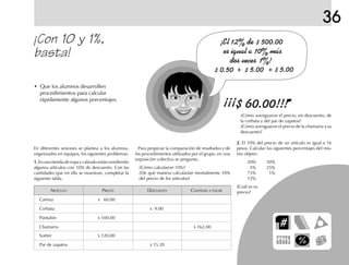 36
¡Con 10 y 1%,
basta!
• Que los alumnos desarrollen
procedimientos para calcular
rápidamente algunos porcentajes.
ARTÍCULO PRECIO DESCUENTO CANTIDAD A PAGAR
Camisa $ 60.00
Corbata $ 9.00
Pantalón $ 100.00
Chamarra $ 162.00
Suéter $ 120.00
Par de zapatos $ 15.20
En diferentes sesiones se plantea a los alumnos,
organizados en equipos, los siguientes problemas:
1.1.1.1.1. En una tienda de ropa y calzado están vendiendo
algunos artículos con 10% de descuento. Con las
cantidades que en ella se muestran, completar la
siguiente tabla.
¿Cómo averiguaron el precio, sin descuento, de
la corbata y del par de zapatos?
¿Cómo averiguaron el precio de la chamarra y su
descuento?
2.2.2.2.2. El 10% del precio de un artículo es igual a 16
pesos. Calcular los siguientes porcentajes del mis-
mo objeto:
20% 50%
5% 25%
75% 1%
12%
¿Cuál es su
precio?
Para propiciar la comparación de resultados y de
los procedimientos utilizados por el grupo, en una
exposición colectiva se pregunta:
¿Cómo calcularon 10%?
¿De qué manera calcularían mentalmente 10%
del precio de los artículos?
fich mat 6/bueno 65-96 5/29/01, 4:03 PM81
 