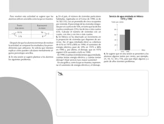 Para resolver esta actividad se sugiere que los
alumnos utilicen una tabla como la que se muestra:
Después de que los alumnos terminan de resolver
la actividad, se comparan los resultados y los proce-
dimientos que utilizaron. Se solicita que intenten
explicar cómo pueden calcularse mentalmente al-
gunos porcentajes sencillos.
3.3.3.3.3. En otra sesión se sugiere plantear a los alumnos
los siguientes problemas:
a.a.a.a.a. En el país, el número de viviendas particulares
habitadas, registradas en el Censo de 1990, es de
16 183 310, con un promedio de cinco ocupantes
por vivienda. El porcentaje de las viviendas integra-
dasporuncuartoesde10%,entantoquelasdedos
cuartos constituyen 25% y las de tres o más cuartos
65%. Calcular el número de viviendas con un
cuarto, con dos y con tres o más cuartos.
b.b.b.b.b. En México se ha observado un incremento en
la proporción de viviendas que disponen de ser-
vicios. Así, el agua entubada elevó su cobertura
de 61% en 1970 a 80% en 1990; el suministro de
energía eléctrica pasó de 59% en 1970 a 88%
en 1990 y, por último, el drenaje, que en 1970
registró 42% ascendió a 64% en 1990.
En1990,¿cuántasviviendasteníanaguaentubada,
cuántas tenían energía eléctrica y cuántas tenían
drenaje? ¿Qué servicio tuvo mayor aumento?
En una gráfica, como la que se muestra, represen-
tar el suministro de energía eléctrica y el drenaje.
TANTO EQUIVALENTE
POR CIENTO EN PESOS
10 % 16
5 % 8
Servicio de agua entubada en MéxicoServicio de agua entubada en MéxicoServicio de agua entubada en MéxicoServicio de agua entubada en MéxicoServicio de agua entubada en México
1970 y 19901970 y 19901970 y 19901970 y 19901970 y 1990
4.4.4.4.4. Se sugiere que en otra sesión se presenten a los
alumnos algunos tantos por ciento, por ejemplo,
25, 10, 12, 50 y 75%, para que elijan algunos y a
partir de ellos inventen problemas.
1970 1990
0
20
40
60
80
Tanto por ciento
÷ 2 ÷ 2
Años
fich mat 6/bueno 65-96 5/29/01, 4:03 PM82
 