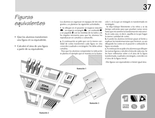 37
Figuras
equivalentes Los alumnos se organizan en equipos de tres inte-
grantes y se plantean las siguientes actividades.
1.1.1.1.1. Se dibujan en el pizarrón un trapecio isósceles
, un trapecio rectángulo , un romboide
y un papalote con las medidas de los lados y de
los ángulos necesarios para que los alumnos los
reproduzcan en cartulina o cartoncillo.
a.a.a.a.a. A continuación se pide que con la menor can-
tidad de cortes transformen cada figura en otra
conocida (cuadrado o rectángulo). No debe sobrar
cartulina.
Para que los alumnos comprendan la indicación
se plantea el ejemplo que se muestra en la ilustra-
ción 1, en la que un triángulo es transformado en
rectángulo.
Se deja trabajar libremente a los niños y se da
tiempo suficiente para que prueben varias veces
hasta que encuentren la transformación más senci-
lla en cada caso, es decir, aquélla en la que hagan
la menor cantidad de cortes.
b.b.b.b.b. Cuando los alumnos terminan pasan al frente y
explican las transformaciones que hicieron, ya sea
dibujando los cortes en el pizarrón o utilizando la
figura recortada.
c.c.c.c.c.Acontinuaciónsepidealosalumnosquedibujen
las nuevas figuras y calculen el área de cada una. Se
les hace reflexionar sobre si el área de la figura
transformada,cuadradoorectángulo,coincidecon
el área de la figura inicial.
Dos figuras son equivalentes si tienen igual área.
Ilustración 3Ilustración 3Ilustración 3Ilustración 3Ilustración 3
Ilustración 1Ilustración 1Ilustración 1Ilustración 1Ilustración 1
Ilustración 2Ilustración 2Ilustración 2Ilustración 2Ilustración 2
• Que los alumnos transformen
una figura en su equivalente.
• Calculen el área de una figura
a partir de su equivalente.
ZONA
VERDE
10 cm
5 cm
10 cm
8 cm
5 cm
4 cm
fich mat 6/bueno 65-96 5/29/01, 4:03 PM83
 