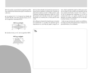 2.2.2.2.2. En otra sesión, se presentan los siguientes proble-
mas a partir de las ilustraciones que se muestran en
cada uno.
3.3.3.3.3. En la colonia donde vive Juanito las manzanas no
tienen forma cuadrada. La ilustración 2 muestra un
plano de la colonia a escala 1:2 000, es decir, cada
centímetro del plano representa 2 000 cm o 20 m
del tamaño real. Calcular el área de la superficie
destinada a la construcción y el área para la zona
verde.
4.4.4.4.4. Se dibuja en el pizarrón el patrón que se muestra
en la ilustración 3 y se pide a los alumnos que lo
reproduzcan en una hoja de papel y luego lo ar-
men. ¿Qué cantidad de papel se utilizó para reali-
zar el cuerpo? Si este cuerpo es la reproducción de
una construcción hecha a escala 1:25, es decir, 1
cm de la reproducción representa 25 cm de la
construcción real, y se quiere recubrir las caras
laterales con losetas cuadradas de 20 cm de lado,
¿cuántas losetas se necesitan?
Cada vez que terminan de resolver un problema,
se realiza una discusión general para comparar los
procedimientos y los resultados.
a.a.a.a.a. Los puntos H, E, F y G marcan las mitades de
los lados AB, BC, CD y DA. Calcular el área, en m2
,
de la superficie coloreada EFGH.
b.b.b.b.b. Calcular el área, en m2
, de la superficie DEFC.
ABCD es un rectánguloABCD es un rectánguloABCD es un rectánguloABCD es un rectánguloABCD es un rectángulo
ABCD es un rectánguloABCD es un rectánguloABCD es un rectánguloABCD es un rectánguloABCD es un rectángulo
24 m
C
F
GD
H
20 m 25 m
25 m
A E F B
D C
80 m
BA E
58 m
fich mat 6/bueno 65-96 5/29/01, 4:03 PM84
 