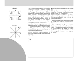 a.a.a.a.a. Dibujan una figura que posea dos ejes de sime-
tría.
b.b.b.b.b. Corrigen lo que sea necesario para que las cuatro
figuras que se muestran en la ilustración 5 sean
simétricas, dos a dos, con respecto a L1
y L2
.
c.c.c.c.c. A partir de la ilustración 6 dibujan varias figuras
que tengan a L1
, L2
, L3
y L4
como ejes de simetría.
¿Qué tipo de cuadriláteros tienen a L1
, L2
, L3
y L4
como ejes de simetría?
Al terminar cada actividad los alumnos comparan
las reproducciones realizadas y explican cómo las
hicieron.
Nota: Los subíndices de L1
, L2
, L3
y L4
para nom-
brarlosejesdesimetríaseutilizansóloparadiferen-
ciarlos. Si considera difícil esta nomenclatura pue-
de sustituirla por otra; por ejemplo, los alumnos
pueden marcarlos con diferentes colores o hacer
diferentes tipos de líneas para referirse a algún eje
de simetría.
3.3.3.3.3.Estaactividadconsisteenconstruirenelgeoplano
la figura que se muestra en la ilustración 3 y poner
una liga AB; en seguida se coloca un espejo de
forma rectangular sobre la liga AB. En el espejo se
verá la figura construida. Después se reproduce
“detrás” del espejo la figura tal como se ve en el
espejo. La figura que se ve en éste y la construida
“detrás” deben coincidir. Se quita el espejo y se
comparan las dos figuras construidas (número de
lados, vértices, longitud de los lados, etcétera).
Cuando los alumnos terminan la construcción, se
les indica que escriban sus observaciones.
4.4.4.4.4. Se solicita a los alumnos que construyan en el
geoplano la figura que se muestra en la ilustración
4 y pongan la liga AB. Ahora colocan un espejo
sobre la liga y reproducen con otra liga, detrás del
espejo, la figura que aparece reflejada. Dibujan en
el cuaderno la figura que resulta.
5.5.5.5.5. Con los instrumentos de geometría dibujan un
triángulo que no tenga ejes de simetría y otro que
tenga un eje.
L1
L2
L3
L4
Ilustración 5Ilustración 5Ilustración 5Ilustración 5Ilustración 5
Ilustración 6Ilustración 6Ilustración 6Ilustración 6Ilustración 6
L2
L1
fich mat 6/bueno 65-96 5/29/01, 4:03 PM86
 