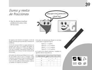 39
Suma y resta
de fracciones
• Que los alumnos resuelvan
problemas de suma y resta
de fracciones.
¿QUÉ PARTE ES? A B C D
A 1
B 9 1
C
D
3.3.3.3.3. Se pide a los alumnos que dibujen en una hoja
cuadriculada las siguientes figuras:
Figura A = 1 cuadrito
Figura B = 3 × 3 cuadritos
Figura C = 3 × 5 cuadritos
Figura D = 3 × 4 cuadritos
a.a.a.a.a. A partir de las figuras anteriores, completar la
siguiente tabla de equivalencias.
Banda
U
Banda
U
Banda
U
Banda
U
Banda
U
1
9
1
15
Se organiza a los alumnos en equipos y se les da
tiempo suficiente para que discutan y resuelvan los
problemas.
1.1.1.1.1. El fin de semana Carlos y su papá subieron a la
montaña que está a un costado del pueblo en
donde viven. Tardaron 2 horas para llegar a la
cima de la montaña; descansaron media hora y
descendieron en 1 horas. Calcular la duración de
la excursión.
2.2.2.2.2. Se pide a los alumnos que dibujen en su cuader-
no una banda como la que se muestra. Luego
construyen una banda en la que la medida es igual
a de la banda U y otra igual a de la banda U.
Unen con cinta adhesiva ambas bandas e indican
su medida con respecto a la banda U.
3
4
3
4
5
3
6
5
fich mat 6/bueno 65-96 5/29/01, 4:04 PM87
 