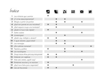 Índice
1 Los números que usamos
2 ¿Y si las descomponemos?
3 Dibujos a partir de puntos
4 ¿Qué tan grande es una hectárea?
5 ¿Qué espacio ocupa una tonelada?
6 ¿Quién lo hace más rápido?
7 Sobre ruedas
8 ¡Constrúyela!
9 ¿Quién soy, múltiplo o divisor?
10 A igual volumen, ¿igual área?
11 Los mensajes
12 ¿De cuántas maneras?
13 Popotes y palillos
14 Los rectángulos
15 ¡Tengomenoscifras, perosoymásgrande!
16 Midiendo con regletas
17 Mido dos verdes, ¿quién soy?
18 Divisiones exactas y no exactas
19 ¿Qué hace falta para responder?
20 Uso de fracciones
fich mat 6/bueno 1-24 5/29/01, 5:11 PM9
 