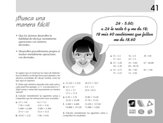 41
¡Busca una
manera fácil!
• Que los alumnos desarrollen la
habilidad de efectuar mentalmente
operaciones con números
decimales.
• Desarrollen procedimientos propios al
resolver mentalmente operaciones
con decimales.
c.c.c.c.c. 15.324 + 5.324 18.275 + 18.7
d.d.d.d.d. 2.3 + 4.7 3.9 + 5.1
12.3 + 5.7 25.6 +25.4
17.1 + 17.9
e.e.e.e.e. 6.30 + 3.70 14.80 + 14.20
25.92 + 25.08 37.78 + 13.22
f.f.f.f.f. 2.400 + 4.600 12.450 + 12.550
19.880 + 19.120 75.980 + 5.020
3.3.3.3.3. Calcular mentalmente las siguientes restas y
comprobar los resultados:
a.a.a.a.a. 12 – 5.3 16 – 2.2 20 – 0.8
17 – 6.2 32 – 7.5
b.b.b.b.b. 15 – 3.20 24 – 5.60 67 – 66.80
18 – 5.30 60 – 49.70
c.c.c.c.c. 13 – 2.75 40 – 7.85 83 – 3.96
75 – 5.23 13 – 3.05Se sugiere que al comenzar las clases de Matemá-
ticas se destine un tiempo breve para plantear a los
alumnos actividades de cálculo mental, como las
que aquí se exponen.
1.1.1.1.1. ¿Entre qué números naturales está cada suma y
cada resta? Por ejemplo, 2.3 + 4.6 está entre 6 y 7.
¿Qué sumas o restas dan exactamente un número
natural?
2.2.2.2.2. Calcular mentalmente las siguientes sumas y
comprobar que las estimaciones sean acertadas:
a.a.a.a.a. 2.3 + 4.6 6.2 + 5.3
7.30 + 4.40 2.43 + 2.16
5.400 + 6.200 3.500 + 2.300
27.4 + 3.4 15.4 + 15.4
b.b.b.b.b. 10.42 + 2.32 7.06 + 6.02
fich mat 6/bueno 65-96 5/29/01, 4:04 PM91
 