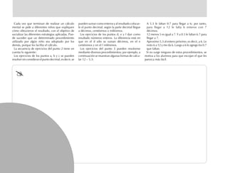 Cada vez que terminan de realizar un cálculo
mental se pide a diferentes niños que expliquen
cómo obtuvieron el resultado, con el objetivo de
socializar las diferentes estrategias aplicadas. Pue-
de suceder que un determinado procedimiento
utilizado por algún niño sea adoptado por los
demás, porque les facilita el cálculo.
La secuencia de ejercicios del punto 2 tiene en
cuenta lo siguiente:
Los ejercicios de los puntos a, b y c se pueden
resolversinconsiderarelpuntodecimal,esdecir,se
pueden sumar como enteros y al resultado colocar-
le el punto decimal, según la parte decimal llegue
a décimos, centésimos o milésimos.
Los ejercicios de los puntos d, e y f dan como
resultado números enteros. La diferencia está en
que en el d sólo se suman décimos, en el e
centésimos y en el f milésimos.
Los ejercicios del punto 3 pueden resolverse
mediante diversos procedimientos; por ejemplo, a
continuación se muestran algunas formas de calcu-
lar 12 – 5.3:
A 5.3 le faltan 0.7 para llegar a 6; por tanto,
para llegar a 12 le falta 6 enteros con 7
décimos.
12 menos 5 es igual a 7. Y a 0.3 le faltan 6.7 para
llegar a 7.
Aproximo 5.3 al entero próximo, es decir, a 6. Le
resto 6 a 12 y me da 6. Luego a 6 le agrego los 0.7
que faltan.
Si no surge ninguno de estos procedimientos, se
motiva a los alumnos para que escojan el que les
parezca más fácil.
fich mat 6/bueno 65-96 5/29/01, 4:04 PM92
 