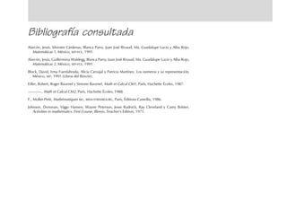 Bibliografía consultada
Alarcón, Jesús, Silvestre Cárdenas, Blanca Parra, Juan José Rivaud, Ma. Guadalupe Lucio y Alba Rojo,
Matemáticas 1, México, SEP-FCE, 1991.
Alarcón, Jesús, Guillermina Waldegg, Blanca Parra, Juan José Rivaud, Ma. Guadalupe Lucio y Alba Rojo,
Matemáticas 2, México, SEP-FCE, 1991.
Block, David, Irma Fuenlabrada, Alicia Carvajal y Patricia Martínez, Los números y su representación,
México, SEP, 1991 (Libros del Rincón).
Eiller, Robert, Roger Ravenel y Simone Ravenel, Math et Calcul CM1, París, Hachette Écoles, 1987.
, Math et Calcul CM2, París, Hachette Écoles, 1988.
F., Mollet-Petit, Mathématiques 6e., IREM-STRASBOURG, París, Éditions Casteilla, 1986.
Johnson, Donovan, Viggo Hansen, Wayne Peterson, Jesse Rudnick, Ray Cleveland y Carey Bolster,
Activities in mathematics. First Course, Illinois, Teacher’s Edition, 1971.
fich mat 6/bueno 65-96 5/29/01, 4:04 PM93
 