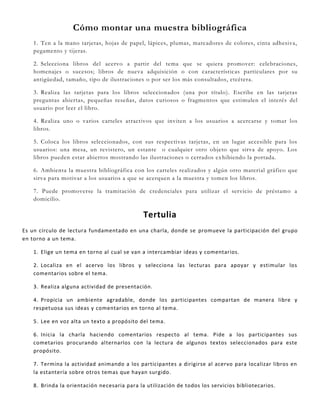 Cómo montar una muestra bibliográfica
1. Ten a la mano tarjetas, hojas de papel, lápices, plumas, marcadores de colores, cinta adhesiva,
pegamento y tijeras.
2. Selecciona libros del acervo a partir del tema que se quiera promover: celebraciones,
homenajes o sucesos; libros de nueva adquisición o con características particulares por su
antigüedad, tamaño, tipo de ilustraciones o por ser los más consultados, etcétera.
3. Realiza las tarjetas para los libros seleccionados (una por título). Escribe en las tarjetas
preguntas abiertas, pequeñas reseñas, datos curiosos o fragmentos que estimulen el interés del
usuario por leer el libro.
4. Realiza uno o varios carteles atractivos que inviten a los usuarios a acercarse y tomar los
libros.
5. Coloca los libros seleccionados, con sus respectivas tarjetas, en un lugar accesible para los
usuarios: una mesa, un revistero, un estante o cualquier otro objeto que sirva de apoyo. Los
libros pueden estar abiertos mostrando las ilustraciones o cerrados exhibiendo la portada.
6. Ambienta la muestra bibliográfica con los carteles realizados y algún otro material gráfico que
sirva para motivar a los usuarios a que se acerquen a la muestra y tomen los libros.
7. Puede promoverse la tramitación de credenciales para utilizar el servicio de préstamo a
domicilio.
Tertulia
Es un círculo de lectura fundamentado en una charla, donde se promueve la participación del grupo
en torno a un tema.
1. Elige un tema en torno al cual se van a intercambiar ideas y comentarios.
2. Localiza en el acervo los libros y selecciona las lecturas para apoyar y estimular los
comentarios sobre el tema.
3. Realiza alguna actividad de presentación.
4. Propicia un ambiente agradable, donde los participantes compartan de manera libre y
respetuosa sus ideas y comentarios en torno al tema.
5. Lee en voz alta un texto a propósito del tema.
6. Inicia la charla haciendo comentarios respecto al tema. Pide a los participantes sus
cometarios procurando alternarlos con la lectura de algunos textos seleccionados para este
propósito.
7. Termina la actividad animando a los participantes a dirigirse al acervo para localizar libros en
la estantería sobre otros temas que hayan surgido.
8. Brinda la orientación necesaria para la utilización de todos los servicios bibliotecarios.
 