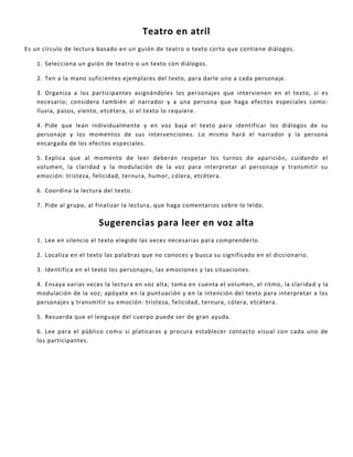 Teatro en atril
Es un círculo de lectura basado en un guión de teatro o texto corto que contiene diálogos.
1. Selecciona un guión de teatro o un texto con diálogos.
2. Ten a la mano suficientes ejemplares del texto, para darle uno a cada personaje.
3. Organiza a los participantes asignándoles los personajes que intervienen en el texto, si es
necesario; considera también al narrador y a una persona que haga efectos especiales como:
lluvia, pasos, viento, etcétera, si el texto lo requiere.
4. Pide que lean individualmente y en voz baja el texto para identificar los diálogos de su
personaje y los momentos de sus intervenciones. Lo mismo hará el narrador y la persona
encargada de los efectos especiales.
5. Explica que al momento de leer deberán respetar los turnos de aparición, cuidando el
volumen, la claridad y la modulación de la voz para interpretar al personaje y transmitir su
emoción: tristeza, felicidad, ternura, humor, cólera, etcétera.
6. Coordina la lectura del texto.
7. Pide al grupo, al finalizar la lectura, que haga comentarios sobre lo leído.
Sugerencias para leer en voz alta
1. Lee en silencio el texto elegido las veces necesarias para comprenderlo.
2. Localiza en el texto las palabras que no conoces y busca su significado en el diccionario.
3. Identifica en el texto los personajes, las emociones y las situaciones.
4. Ensaya varias veces la lectura en voz alta; toma en cuenta el volumen, el ritmo, la claridad y la
modulación de la voz; apóyate en la puntuación y en la intención del texto para interpretar a los
personajes y transmitir su emoción: tristeza, felicidad, ternura, cólera, etcétera.
5. Recuerda que el lenguaje del cuerpo puede ser de gran ayuda.
6. Lee para el público como si platicaras y procura establecer contacto visual con cada uno de
los participantes.
 