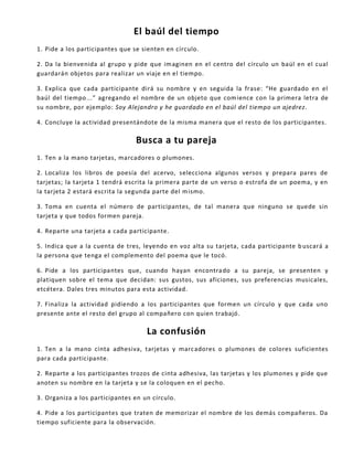 El baúl del tiempo
1. Pide a los participantes que se sienten en círculo.
2. Da la bienvenida al grupo y pide que imaginen en el centro del círculo un baúl en el cual
guardarán objetos para realizar un viaje en el tiempo.
3. Explica que cada participante dirá su nombre y en seguida la frase: “He guardado en el
baúl del tiempo...” agregando el nombre de un objeto que comience con la primera letra de
su nombre, por ejemplo: Soy Alejandro y he guardado en el baúl del tiempo un ajedrez.
4. Concluye la actividad presentándote de la misma manera que el resto de los participantes.
Busca a tu pareja
1. Ten a la mano tarjetas, marcadores o plumones.
2. Localiza los libros de poesía del acervo, selecciona algunos versos y prepara pares de
tarjetas; la tarjeta 1 tendrá escrita la primera parte de un verso o estrofa de un poema, y en
la tarjeta 2 estará escrita la segunda parte del mismo.
3. Toma en cuenta el número de participantes, de tal manera que ninguno se quede sin
tarjeta y que todos formen pareja.
4. Reparte una tarjeta a cada participante.
5. Indica que a la cuenta de tres, leyendo en voz alta su tarjeta, cada participante b uscará a
la persona que tenga el complemento del poema que le tocó.
6. Pide a los participantes que, cuando hayan encontrado a su pareja, se presenten y
platiquen sobre el tema que decidan: sus gustos, sus aficiones, sus preferencias musicales,
etcétera. Dales tres minutos para esta actividad.
7. Finaliza la actividad pidiendo a los participantes que formen un círculo y que cada uno
presente ante el resto del grupo al compañero con quien trabajó.
La confusión
1. Ten a la mano cinta adhesiva, tarjetas y marcadores o plumones de colores suficientes
para cada participante.
2. Reparte a los participantes trozos de cinta adhesiva, las tarjetas y los plumones y pide que
anoten su nombre en la tarjeta y se la coloquen en el pecho.
3. Organiza a los participantes en un círculo.
4. Pide a los participantes que traten de memorizar el nombre de los demás compañeros. Da
tiempo suficiente para la observación.
 