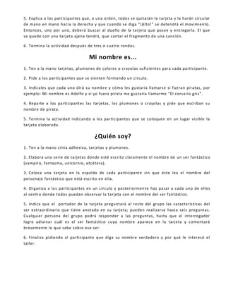 5. Explica a los participantes que, a una orden, todos se quitarán la tarjeta y la harán circular
de mano en mano hacia la derecha y que cuando se diga “¡Alto!” se detendrá el movimiento.
Entonces, uno por uno, deberá buscar al dueño de la tarjeta que posee y entregarla. El que
se quede con una tarjeta ajena tendrá, que cantar el fragmento de una canción.
6. Termina la actividad después de tres o cuatro rondas.
Mi nombre es...
1. Ten a la mano tarjetas, plumones de colores o crayolas suficientes para cada participante.
2. Pide a los participantes que se sienten formando un círculo.
3. Indícales que cada uno dirá su nombre y cómo les gustaría llamarse si fueran piratas, por
ejemplo: Mi nombre es Adolfo y si yo fuera pirata me gustaría llamarme “El corsario gris”.
4. Reparte a los participantes las tarjetas, los plumones o crayolas y pide que escriban su
nombre de pirata.
5. Termina la actividad indicando a los participantes que se coloquen en un lugar visible la
tarjeta elaborada.
¿Quién soy?
1. Ten a la mano cinta adhesiva, tarjetas y plumones.
2. Elabora una serie de tarjetas donde esté escrito claramente el nombre de un ser fantástico
(vampiro, fantasma, unicornio, etcétera).
3. Coloca una tarjeta en la espalda de cada participante sin que éste lea el nombre del
personaje fantástico que está escrito en ella.
4. Organiza a los participantes en un círculo y posteriormente haz pasar a cada uno de ellos
al centro donde todos puedan observar la tarjeta con el nombre del ser fantástico.
5. Indica que el portador de la tarjeta preguntará al resto del grupo las características del
ser extraordinario que tiene anotado en su tarjeta; pueden realizarse hasta seis preguntas.
Cualquier persona del grupo podrá responder a las preguntas, hasta que el interrogador
logre adivinar cuál es el ser fantástico cuyo nombre aparece en la tarjeta y comentará
brevemente lo que sabe sobre ese ser.
6. Finaliza pidiendo al participante que diga su nombre verdadero y por qué le interesó el
taller.
 