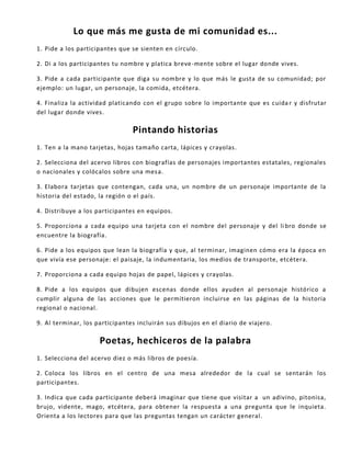 Lo que más me gusta de mi comunidad es...
1. Pide a los participantes que se sienten en círculo.
2. Di a los participantes tu nombre y platica breve-mente sobre el lugar donde vives.
3. Pide a cada participante que diga su nombre y lo que más le gusta de su comunidad; por
ejemplo: un lugar, un personaje, la comida, etcétera.
4. Finaliza la actividad platicando con el grupo sobre lo importante que es cuida r y disfrutar
del lugar donde vives.
Pintando historias
1. Ten a la mano tarjetas, hojas tamaño carta, lápices y crayolas.
2. Selecciona del acervo libros con biografías de personajes importantes estatales, regionales
o nacionales y colócalos sobre una mesa.
3. Elabora tarjetas que contengan, cada una, un nombre de un personaje importante de la
historia del estado, la región o el país.
4. Distribuye a los participantes en equipos.
5. Proporciona a cada equipo una tarjeta con el nombre del personaje y del libro donde se
encuentre la biografía.
6. Pide a los equipos que lean la biografía y que, al terminar, imaginen cómo era la época en
que vivía ese personaje: el paisaje, la indumentaria, los medios de transporte, etcétera.
7. Proporciona a cada equipo hojas de papel, lápices y crayolas.
8. Pide a los equipos que dibujen escenas donde ellos ayuden al personaje histórico a
cumplir alguna de las acciones que le permitieron incluirse en las páginas de la historia
regional o nacional.
9. Al terminar, los participantes incluirán sus dibujos en el diario de viajero.
Poetas, hechiceros de la palabra
1. Selecciona del acervo diez o más libros de poesía.
2. Coloca los libros en el centro de una mesa alrededor de la cual se sentarán los
participantes.
3. Indica que cada participante deberá imaginar que tiene que visitar a un adivino, pitonisa,
brujo, vidente, mago, etcétera, para obtener la respuesta a una pregunta que le inquieta.
Orienta a los lectores para que las preguntas tengan un carácter general.
 