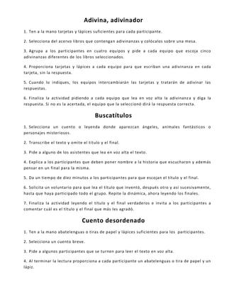 Adivina, adivinador
1. Ten a la mano tarjetas y lápices suficientes para cada participante.
2. Selecciona del acervo libros que contengan adivinanzas y colócalos sobre una mesa.
3. Agrupa a los participantes en cuatro equipos y pide a cada equipo que escoja cinco
adivinanzas diferentes de los libros seleccionados.
4. Proporciona tarjetas y lápices a cada equipo para que escriban una adivinanza en cada
tarjeta, sin la respuesta.
5. Cuando lo indiques, los equipos intercambiarán las tarjetas y tratarán de adivinar las
respuestas.
6. Finaliza la actividad pidiendo a cada equipo que lea en voz alta la adivinanza y diga la
respuesta. Si no es la acertada, el equipo que la seleccionó dirá la respuesta correcta.
Buscatítulos
1. Selecciona un cuento o leyenda donde aparezcan ángeles, animales fantásticos o
personajes misteriosos.
2. Transcribe el texto y omite el título y el final.
3. Pide a alguno de los asistentes que lea en voz alta el texto.
4. Explica a los participantes que deben poner nombre a la historia que escucharon y además
pensar en un final para la misma.
5. Da un tiempo de diez minutos a los participantes para que escojan el título y el final.
6. Solicita un voluntario para que lea el título que inventó, después otro y así sucesivamente,
hasta que haya participado todo el grupo. Repite la dinámica, ahora leyendo los finales.
7. Finaliza la actividad leyendo el título y el final verdaderos e invita a los participantes a
comentar cuál es el título y el final que más les agradó.
Cuento desordenado
1. Ten a la mano abatelenguas o tiras de papel y lápices suficientes para los participantes.
2. Selecciona un cuento breve.
3. Pide a algunos participantes que se turnen para leer el texto en voz alta.
4. Al terminar la lectura proporciona a cada participante un abatelenguas o tira de papel y un
lápiz.
 
