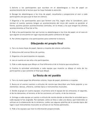 5. Solicita a los participantes que escriban en el abatelenguas o tira de papel un
acontecimiento de la lectura que les haya llamado la atención.
6. Recoge los abatelenguas o las tiras de papel, revuélvelos y proporciona al azar a cada
participante uno para que lo lean en silencio.
7. Organiza a los participantes para que formen una fila, según ellos lo consideren, para
recrear el cuento; quienes tengan un acontecimiento del inicio del cuento se pondrán al
frente; quienes posean acontecimientos centrales, en la mitad, y los que tengan los últimos
acontecimientos al final de la fila.
8. Pide a los participantes leer por turnos su abatelenguas o las tiras de papel; en el caso en
que alguien se encuentre en lugar equivocado podrá cambiarse de lugar.
9. Por último organiza a los participantes para comentar la lectura.
Dibujando mi propio final
1. Ten a la mano hojas de papel, lápices y crayolas de colores suficientes.
2. Selecciona del acervo libros de cuentos.
3. Organiza a los participantes en equipos.
4. Lee un cuento en voz alta a los participantes.
5. Pide a cada equipo que dibuje un final diferente al de la historia que escucharon.
6. Finaliza la actividad solicitando a cada equipo que muestre su dibujo al resto de los
participantes y que comente el final que dibujó.
La fiesta de mi pueblo
1. Ten a la mano papel de diferentes colores, hojas de papel, plumones o crayolas.
2. Busca en el acervo cuentos o artículos de revista que describan una fiesta popular y sus
elementos: danzas, alfarería, comida típica e instrumentos musicales.
3. Divide al grupo en cuatro equipos: el primero será el equipo de los artesanos; el segundo,
el de los danzantes; el tercero, el de los cocineros y el cuarto, el de los músicos.
4. Entrega a cada equipo un cuento o artículo de revista donde se describa la actividad que a
cada equipo le fue asignada. Por ejemplo: cómo se lleva a cabo una danza, qué materiales se
utilizan en la elaboración de la cerámica, cuáles son algunos platillos de la comida típica del
lugar o qué instrumentos musicales se utilizan en las fiestas patronales.
5. Pide a los equipos que lean la información proporcionada.
 