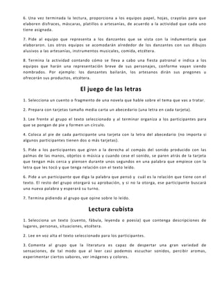 6. Una vez terminada la lectura, proporciona a los equipos papel, hojas, crayolas para que
elaboren disfraces, máscaras, platillos o artesanías, de acuerdo a la actividad que cada uno
tiene asignada.
7. Pide al equipo que representa a los danzantes que se vista con la indumentaria que
elaboraron. Los otros equipos se acomodarán alrededor de los danzantes con sus dibujos
alusivos a las artesanías, instrumentos musicales, comida, etcétera.
8. Termina la actividad contando cómo se lleva a cabo una fiesta patronal e indica a los
equipos que harán una representación breve de sus personajes, conforme vayan siendo
nombrados. Por ejemplo: los danzantes bailarán, los artesanos dirán sus pregones u
ofrecerán sus productos, etcétera.
El juego de las letras
1. Selecciona un cuento o fragmento de una novela que hable sobre el tema que vas a tratar.
2. Prepara con tarjetas tamaño media carta un abecedario (una letra en cada tarjeta).
3. Lee frente al grupo el texto seleccionado y al terminar organiza a los participantes para
que se pongan de pie y formen un círculo.
4. Coloca al pie de cada participante una tarjeta con la letra del abecedario (no importa si
algunos participantes tienen dos o más tarjetas).
5. Pide a los participantes que giren a la derecha al compás del sonido producido con las
palmas de las manos, objetos o música y cuando cese el sonido, se paren atrás de la tarjeta
que tengan más cerca y piensen durante unos segundos en una palabra que empiece con la
letra que les tocó y que tenga relación con el texto leído.
6. Pide a un participante que diga la palabra que pensó y cuál es la relación que tiene con el
texto. El resto del grupo otorgará su aprobación, y si no la otorga, ese participante buscará
una nueva palabra y esperará su turno.
7. Termina pidiendo al grupo que opine sobre lo leído.
Lectura cubista
1. Selecciona un texto (cuento, fábula, leyenda o poesía) que contenga descripciones de
lugares, personas, situaciones, etcétera.
2. Lee en voz alta el texto seleccionado para los participantes.
3. Comenta al grupo que la literatura es capaz de despertar una gran variedad de
sensaciones, de tal modo que al leer casi podemos escuchar sonidos, percibir aromas,
experimentar ciertos sabores, ver imágenes y colores.
 