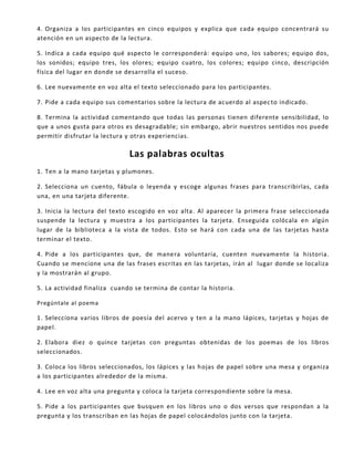 4. Organiza a los participantes en cinco equipos y explica que cada equipo concentrará su
atención en un aspecto de la lectura.
5. Indica a cada equipo qué aspecto le corresponderá: equipo uno, los sabores; equipo dos,
los sonidos; equipo tres, los olores; equipo cuatro, los colores; equipo cinco, descripción
física del lugar en donde se desarrolla el suceso.
6. Lee nuevamente en voz alta el texto seleccionado para los participantes.
7. Pide a cada equipo sus comentarios sobre la lectura de acuerdo al aspecto indicado.
8. Termina la actividad comentando que todas las personas tienen diferente sensibilidad, lo
que a unos gusta para otros es desagradable; sin embargo, abrir nuestros sentidos nos puede
permitir disfrutar la lectura y otras experiencias.
Las palabras ocultas
1. Ten a la mano tarjetas y plumones.
2. Selecciona un cuento, fábula o leyenda y escoge algunas frases para transcribirlas, cada
una, en una tarjeta diferente.
3. Inicia la lectura del texto escogido en voz alta. Al aparecer la primera frase seleccionada
suspende la lectura y muestra a los participantes la tarjeta. Enseguida colócala en algún
lugar de la biblioteca a la vista de todos. Esto se hará con cada una de las tarjetas hasta
terminar el texto.
4. Pide a los participantes que, de manera voluntaria, cuenten nuevamente la historia.
Cuando se mencione una de las frases escritas en las tarjetas, irán al lugar donde se localiza
y la mostrarán al grupo.
5. La actividad finaliza cuando se termina de contar la historia.
Pregúntale al poema
1. Selecciona varios libros de poesía del acervo y ten a la mano lápices, tarjetas y hojas de
papel.
2. Elabora diez o quince tarjetas con preguntas obtenidas de los poemas de los libros
seleccionados.
3. Coloca los libros seleccionados, los lápices y las hojas de papel sobre una mesa y organiza
a los participantes alrededor de la misma.
4. Lee en voz alta una pregunta y coloca la tarjeta correspondiente sobre la mesa.
5. Pide a los participantes que busquen en los libros uno o dos versos que respondan a la
pregunta y los transcriban en las hojas de papel colocándolos junto con la tarjeta.
 
