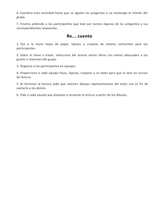 6. Coordina esta actividad hasta que se agoten las preguntas o se mantenga el interés del
grupo.
7. Finaliza pidiendo a los participantes que lean por turnos algunas de las preguntas y sus
correspondientes respuestas.
Re... cuento
1. Ten a la mano hojas de papel, lápices y crayolas de colores suficientes para los
participantes.
2. Sobre el tema a tratar, selecciona del acervo varios libros con textos adecuados a los
gustos e intereses del grupo.
3. Organiza a los participantes en equipos.
4. Proporciona a cada equipo hojas, lápices, crayolas y un texto para que lo lean en círculo
de lectura.
5. Al terminar la lectura pide que realicen dibujos representativos del texto con el fin de
contarlo a los demás.
6. Pide a cada equipo que platique o recuente la lectura a partir de los dibujos.
 