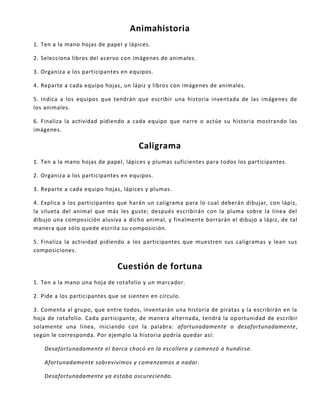 Animahistoria
1. Ten a la mano hojas de papel y lápices.
2. Selecciona libros del acervo con imágenes de animales.
3. Organiza a los participantes en equipos.
4. Reparte a cada equipo hojas, un lápiz y libros con imágenes de animales.
5. Indica a los equipos que tendrán que escribir una historia inventada de las imágenes de
los animales.
6. Finaliza la actividad pidiendo a cada equipo que narre o actúe su historia mostrando las
imágenes.
Caligrama
1. Ten a la mano hojas de papel, lápices y plumas suficientes para todos los participantes.
2. Organiza a los participantes en equipos.
3. Reparte a cada equipo hojas, lápices y plumas.
4. Explica a los participantes que harán un caligrama para lo cual deberán dibujar, con lápiz,
la silueta del animal que más les guste; después escribirán con la pluma sobre la línea del
dibujo una composición alusiva a dicho animal, y finalmente borrarán el dibujo a lápiz, de tal
manera que sólo quede escrita su composición.
5. Finaliza la actividad pidiendo a los participantes que muestren sus caligramas y lean sus
composiciones.
Cuestión de fortuna
1. Ten a la mano una hoja de rotafolio y un marcador.
2. Pide a los participantes que se sienten en círculo.
3. Comenta al grupo, que entre todos, inventarán una historia de piratas y la escribirán en la
hoja de rotafolio. Cada participante, de manera alternada, tendrá la oportunidad de escribir
solamente una línea, iniciando con la palabra: afortunadamente o desafortunadamente,
según le corresponda. Por ejemplo la historia podría quedar así:
Desafortunadamente el barco chocó en la escollera y comenzó a hundirse.
Afortunadamente sobrevivimos y comenzamos a nadar.
Desafortunadamente ya estaba oscureciendo.
 