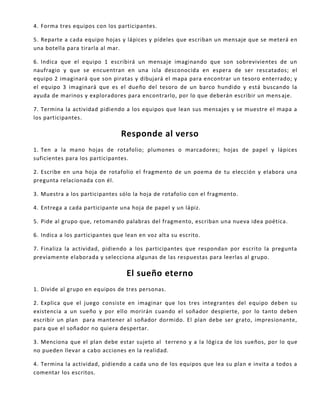 4. Forma tres equipos con los participantes.
5. Reparte a cada equipo hojas y lápices y pídeles que escriban un mensaje que se meterá en
una botella para tirarla al mar.
6. Indica que el equipo 1 escribirá un mensaje imaginando que son sobrevivientes de un
naufragio y que se encuentran en una isla desconocida en espera de ser rescatados; el
equipo 2 imaginará que son piratas y dibujará el mapa para encontrar un tesoro enterrado; y
el equipo 3 imaginará que es el dueño del tesoro de un barco hundido y está buscando la
ayuda de marinos y exploradores para encontrarlo, por lo que deberán escribir un mens aje.
7. Termina la actividad pidiendo a los equipos que lean sus mensajes y se muestre el mapa a
los participantes.
Responde al verso
1. Ten a la mano hojas de rotafolio; plumones o marcadores; hojas de papel y lápices
suficientes para los participantes.
2. Escribe en una hoja de rotafolio el fragmento de un poema de tu elección y elabora una
pregunta relacionada con él.
3. Muestra a los participantes sólo la hoja de rotafolio con el fragmento.
4. Entrega a cada participante una hoja de papel y un lápiz.
5. Pide al grupo que, retomando palabras del fragmento, escriban una nueva idea poética.
6. Indica a los participantes que lean en voz alta su escrito.
7. Finaliza la actividad, pidiendo a los participantes que respondan por escrito la pregunta
previamente elaborada y selecciona algunas de las respuestas para leerlas al grupo.
El sueño eterno
1. Divide al grupo en equipos de tres personas.
2. Explica que el juego consiste en imaginar que los tres integrantes del equipo deben su
existencia a un sueño y por ello morirán cuando el soñador despierte, por lo tanto deben
escribir un plan para mantener al soñador dormido. El plan debe ser grato, impresionante,
para que el soñador no quiera despertar.
3. Menciona que el plan debe estar sujeto al terreno y a la lógica de los sueños, por lo que
no pueden llevar a cabo acciones en la realidad.
4. Termina la actividad, pidiendo a cada uno de los equipos que lea su plan e invita a todos a
comentar los escritos.
 