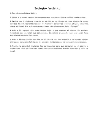 Zoológico fantástico
1. Ten a la mano hojas y lápices.
2. Divide al grupo en equipos de tres personas y reparte una hoja y un lápiz a cada equipo.
3. Explica que la dinámica consiste en escribir en un tiempo de tres minutos la mayor
cantidad de animales fantásticos que los miembros del equipo conozcan (dragón, unicornio,
sirena, etcétera). A tu orden comienza el juego y termina cuando digas “¡Tiempo!”
4. Pide a los equipos que intercambien hojas y que cuenten el número de animales
fantásticos que anotaron sus compañeros. Selecciona al ganador que será quien haya
anotado más animales fantásticos.
5. Pide al equipo ganador que lea en voz alta la lista que elaboró; a los demás equipos
pídeles que completen la lista con los animales fantásticos que no hayan sido mencionados.
6. Finaliza la actividad, invitando los participantes para que consulten en el acervo la
información sobre los animales fantásticos que no conocían. Pueden dibujarlos y crear un
mural.
 