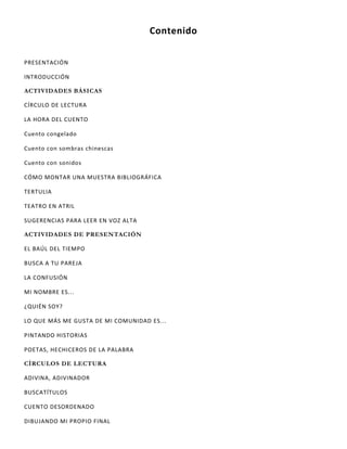 Contenido
PRESENTACIÓN
INTRODUCCIÓN
ACTIVIDADES BÁSICAS
CÍRCULO DE LECTURA
LA HORA DEL CUENTO
Cuento congelado
Cuento con sombras chinescas
Cuento con sonidos
CÓMO MONTAR UNA MUESTRA BIBLIOGRÁFICA
TERTULIA
TEATRO EN ATRIL
SUGERENCIAS PARA LEER EN VOZ ALTA
ACTIVIDADES DE PRESENTACIÓN
EL BAÚL DEL TIEMPO
BUSCA A TU PAREJA
LA CONFUSIÓN
MI NOMBRE ES...
¿QUIÉN SOY?
LO QUE MÁS ME GUSTA DE MI COMUNIDAD ES...
PINTANDO HISTORIAS
POETAS, HECHICEROS DE LA PALABRA
CÍRCULOS DE LECTURA
ADIVINA, ADIVINADOR
BUSCATÍTULOS
CUENTO DESORDENADO
DIBUJANDO MI PROPIO FINAL
 