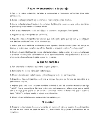 A que no encuentras a tu pareja
1. Ten a la mano estambre, tarjetas y marcadores o plumones suficientes para cada
participante.
2. Busca en el acervo los libros con refranes y selecciona quince de ellos.
3. Anota en las tarjetas el texto de los refranes dividiéndolo en dos: en una tarjeta escribirás
el principio y en otra el final de cada refrán.
4. Con el estambre forma lazos para colgar al cuello una tarjeta por participante.
5. Organiza a los participantes en un círculo.
6. Reparte a los participantes las tarjetas que elaboraste, para que las lean y se coloquen
una. Explica que los refranes están incompletos.
7. Indica que a una señal se levantarán de sus lugares y buscarán sin hablar a su pareja, es
decir, a la tarjeta que complete su refrán. Cuando se encuentren dirán “¡Lo logramos!”
8. Finaliza la actividad leyendo en voz alta las tarjetas de cada pareja y preguntando al grupo
si el refrán fue integrado correctamente o no; por último invita a los participantes a analizar
el mensaje o la enseñanza de cada uno de los refranes.
A que te enredas
1. Ten a la mano una bola de estambre, tarjetas y lápices.
2. Selecciona del acervo libros con trabalenguas.
3. Elabora tarjetas con trabalenguas, suficientes para todos los participantes.
4. Organiza a los participantes en círculo y entrega la punta de la bola de estambre a la
persona que iniciará.
5. Explica que a una señal lanzarán de mano en mano la bola de estambre hasta que se diga
“¡Alto!”. En ese momento se dará una tarjeta con un trabalenguas a la persona que se quedó
con la madeja, para que lo lea en voz alta. Se vuelve a lanzar la bola hasta que se vuelva a
decir “¡Alto!” y se lleva a cabo el mismo procedimiento.
6. Finaliza la actividad cuando se terminen los trabalenguas.
El asesino
1. Prepara varios trozos de papel, tomando en cuenta el número exacto de participantes.
Escribe en dos trozos de papel la letra “A”, dobla todos los papeles y revuélvelos en un
recipiente.
 