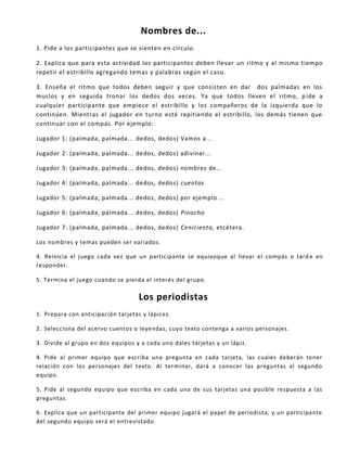 Nombres de...
1. Pide a los participantes que se sienten en círculo.
2. Explica que para esta actividad los participantes deben llevar un ritmo y al mismo tiempo
repetir el estribillo agregando temas y palabras según el caso.
3. Enseña el ritmo que todos deben seguir y que consisten en dar dos palmadas en los
muslos y en seguida tronar los dedos dos veces. Ya que todos lleven el ritmo, pide a
cualquier participante que empiece el estribillo y los compañeros de la izquierda que lo
continúen. Mientras el jugador en turno esté repitiendo el estribillo, los demás tienen que
continuar con el compás. Por ejemplo:
Jugador 1: (palmada, palmada... dedos, dedos) Vamos a...
Jugador 2: (palmada, palmada... dedos, dedos) adivinar...
Jugador 3: (palmada, palmada... dedos, dedos) nombres de...
Jugador 4: (palmada, palmada... dedos, dedos) cuentos
Jugador 5: (palmada, palmada... dedos, dedos) por ejemplo...
Jugador 6: (palmada, palmada... dedos, dedos) Pinocho
Jugador 7: (palmada, palmada... dedos, dedos) Cenicienta, etcétera.
Los nombres y temas pueden ser variados.
4. Reinicia el juego cada vez que un participante se equivoque al llevar el compás o tard e en
responder.
5. Termina el juego cuando se pierda el interés del grupo.
Los periodistas
1. Prepara con anticipación tarjetas y lápices.
2. Selecciona del acervo cuentos o leyendas, cuyo texto contenga a varios personajes.
3. Divide al grupo en dos equipos y a cada uno dales tarjetas y un lápiz.
4. Pide al primer equipo que escriba una pregunta en cada tarjeta, las cuales deberán tener
relación con los personajes del texto. Al terminar, dará a conocer las preguntas al segundo
equipo.
5. Pide al segundo equipo que escriba en cada una de sus tarjetas una posible respuesta a las
preguntas.
6. Explica que un participante del primer equipo jugará el papel de periodista, y un participante
del segundo equipo será el entrevistado.
 