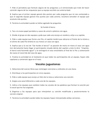 7. Pide al periodista que formule alguna de las preguntas y al entrevistado que trate de hacer
coincidir alguna de las respuestas que su equipo escribió con anterioridad.
8. Explica que el primer equipo ganará dos puntos por cada pregunta que no sea contestada y
que el segundo equipo ganará tres puntos por cada acierto; resultará vencedor el equipo que
acumule más puntos.
9. Termina la actividad cuando se hallan agotado las preguntas.
Se hunde el barco
1. Ten a la mano papel periódico y vasos de unicel o plástico con agua.
2. Divide al grupo en dos equipos y pide que cada uno escoja un nombre y elija a su capitán.
3. Pide a cada equipo que forme una fila; el capitán tendrá que ubicarse al frente de la misma y
el último de cada fila tendrá en sus manos un vaso con agua.
4. Explica que a la voz de “¡Se hunde el barco!” se pasarán de mano en mano el vaso con agua
(sin derramarla) hasta llegar al participante situado detrás del capitán y éste le dirá: “¡Capitán,
el barco está haciendo agua!” y le entregará el vaso enviándolo al final de la fila y comenzarán
de nuevo el recorrido del vaso de agua.
5. Finaliza la actividad en el momento en que todos los participantes de un equipo, hayan sido
capitanes y conserven agua en el vaso.
Vocales juguetonas
1. Selecciona del acervo libros que contengan canciones y colócalos en una mesa.
2. Distribuye a los participantes en cinco equipos.
3. Pide a cada equipo que escoja un libro de la mesa y seleccione una canción.
4. Asigna una vocal diferente a cada uno de los equipos.
5. Indica a los equipos que cambien todas las vocales de las palabras que forman la canción por
la vocal que les fue asignada.
6. Organiza a los equipos para que interpreten su canción modificada y posteriormente la
versión original.
7. Termina la actividad cuando todos los equipos hayan interpretado ambas versiones.
 