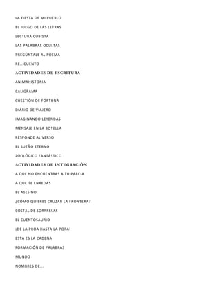 LA FIESTA DE MI PUEBLO
EL JUEGO DE LAS LETRAS
LECTURA CUBISTA
LAS PALABRAS OCULTAS
PREGÚNTALE AL POEMA
RE...CUENTO
ACTIVIDADES DE ESCRITURA
ANIMAHISTORIA
CALIGRAMA
CUESTIÓN DE FORTUNA
DIARIO DE VIAJERO
IMAGINANDO LEYENDAS
MENSAJE EN LA BOTELLA
RESPONDE AL VERSO
EL SUEÑO ETERNO
ZOOLÓGICO FANTÁSTICO
ACTIVIDADES DE INTEGRACIÓN
A QUE NO ENCUENTRAS A TU PAREJA
A QUE TE ENREDAS
EL ASESINO
¿CÓMO QUIERES CRUZAR LA FRONTERA?
COSTAL DE SORPRESAS
EL CUENTOSAURIO
¡DE LA PROA HASTA LA POPA!
ESTA ES LA CADENA
FORMACIÓN DE PALABRAS
MUNDO
NOMBRES DE...
 
