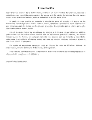 Presentación
Las bibliotecas públicas de la Red Nacional, dentro de un nuevo modelo de funciones, recursos y
actividades, son concebidas como centros de lectura y de formación de lectores. Esto se logra a
través de sus diferentes servicios, como el Fomento a la lectura, entre otros.
A través de este servicio se pretende la vinculación entre el usuario y el acervo de las
bibliotecas, con el objetivo de formar lectores activos, reflexivos y críticos que elijan y seleccionen
por iniciativa propia los textos que leerán, con propósitos determinados por su interés personal o
por necesidades de diversa índole.
Con el presente Fichero de actividades de fomento a la lectura en las bibliotecas públicas
pretendemos que los bibliotecarios cuenten con un instrumento práctico y sencillo, de utilidad
inmediata, que les facilite, en cualquier momento y de acuerdo con las demandas y necesidades
detectadas, la creación de ofertas de lectura para que los usuarios conozcan y disfruten el acervo
con el que cuenta su biblioteca.
Las fichas se encuentran agrupadas bajo el criterio del tipo de actividad: Básicas, de
Presentación, Círculos de lectura, de Escritura y de Integración.
Para este año las fichas incluidas complementan de manera directa las actividades propuestas en
el manual Mis vacaciones en la biblioteca.
DIRECCIÓN GENERAL DE BIBLIOTECAS
 