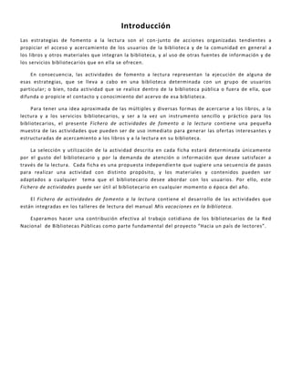 Introducción
Las estrategias de fomento a la lectura son el con-junto de acciones organizadas tendientes a
propiciar el acceso y acercamiento de los usuarios de la biblioteca y de la comunidad en general a
los libros y otros materiales que integran la biblioteca, y al uso de otras fuentes de información y de
los servicios bibliotecarios que en ella se ofrecen.
En consecuencia, las actividades de fomento a lectura representan la ejecución de alguna de
esas estrategias, que se lleva a cabo en una biblioteca determinada con un grupo de usuarios
particular; o bien, toda actividad que se realice dentro de la biblioteca pública o fuera de ella, que
difunda o propicie el contacto y conocimiento del acervo de esa biblioteca.
Para tener una idea aproximada de las múltiples y diversas formas de acercarse a los libros, a la
lectura y a los servicios bibliotecarios, y ser a la vez un instrumento sencillo y práctico para los
bibliotecarios, el presente Fichero de actividades de fomento a la lectura contiene una pequeña
muestra de las actividades que pueden ser de uso inmediato para generar las ofertas interesantes y
estructuradas de acercamiento a los libros y a la lectura en su biblioteca.
La selección y utilización de la actividad descrita en cada ficha estará determinada únicamente
por el gusto del bibliotecario y por la demanda de atención o información que desee satisfacer a
través de la lectura. Cada ficha es una propuesta independiente que sugiere una secuencia de pasos
para realizar una actividad con distinto propósito, y los materiales y contenidos pueden ser
adaptados a cualquier tema que el bibliotecario desee abordar con los usuarios. Por ello, este
Fichero de actividades puede ser útil al bibliotecario en cualquier momento o época del año.
El Fichero de actividades de fomento a la lectura contiene el desarrollo de las actividades que
están integradas en los talleres de lectura del manual Mis vacaciones en la biblioteca.
Esperamos hacer una contribución efectiva al trabajo cotidiano de los bibliotecarios de la Red
Nacional de Bibliotecas Públicas como parte fundamental del proyecto “Hacia un país de lectores”.
 
