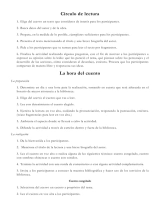 Círculo de lectura
1. Elige del acervo un texto que consideres de interés para los participantes.
2. Busca datos del autor y de la obra.
3. Prepara, en la medida de lo posible, ejemplares suficientes para los participantes.
4. Presenta el texto mencionando el título y una breve biografía del autor.
5. Pide a los participantes que se turnen para leer el texto por fragmentos.
6. Finaliza la actividad realizando algunas preguntas, con el fin de motivar a los participantes a
expresar su opinión sobre lo leído: qué les pareció el tema, qué piensan sobre los personajes y el
desarrollo de las acciones, cómo consideran el desenlace, etcétera. Procura que los participantes
compartan de manera libre y respetuosa sus ideas.
La hora del cuento
La preparación
1. Determina un día y una hora para la realización, tomando en cuenta que será adecuada en el
horario de mayor asistencia a la biblioteca.
2. Elige del acervo el cuento que vas a leer.
3. Lee con detenimiento el cuento elegido.
4. Ejercita la lectura en voz alta, cuidando la pronunciación, respetando la puntuación, etcétera.
(véase Sugerencias para leer en voz alta.)
5. Ambienta el espacio donde se llevará a cabo la actividad.
6. Difunde la actividad a través de carteles dentro y fuera de la biblioteca.
La realización
1. Da la bienvenida a los participantes.
2. Menciona el título de la lectura y una breve biografía del autor.
3. Lee el cuento en voz alta o realiza alguna de las siguientes técnicas: cuento congelado, cuento
con sombras chinescas o cuento con sonidos.
4. Termina la actividad con una ronda de comentarios o con alguna actividad complementaria.
5. Invita a los participantes a conocer la muestra bibliográfica y hacer uso de los servicios de la
biblioteca.
Cuento congelado
1. Selecciona del acervo un cuento a propósito del tema.
2. Lee el cuento en voz alta a los participantes.
 