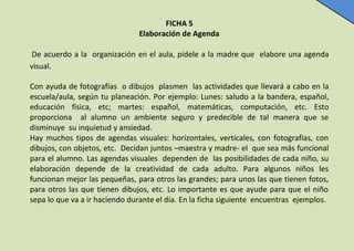 FICHA 5
Elaboración de Agenda
De acuerdo a la organización en el aula, pídele a la madre que elabore una agenda
visual.
Con ayuda de fotografías o dibujos plasmen las actividades que llevará a cabo en la
escuela/aula, según tu planeación. Por ejemplo: Lunes: saludo a la bandera, español,
educación física, etc; martes: español, matemáticas, computación, etc. Esto
proporciona al alumno un ambiente seguro y predecible de tal manera que se
disminuye su inquietud y ansiedad.
Hay muchos tipos de agendas visuales: horizontales, verticales, con fotografías, con
dibujos, con objetos, etc. Decidan juntos –maestra y madre- el que sea más funcional
para el alumno. Las agendas visuales dependen de las posibilidades de cada niño, su
elaboración depende de la creatividad de cada adulto. Para algunos niños les
funcionan mejor las pequeñas, para otros las grandes; para unos las que tienen fotos,
para otros las que tienen dibujos, etc. Lo importante es que ayude para que el niño
sepa lo que va a ir haciendo durante el día. En la ficha siguiente encuentras ejemplos.

 