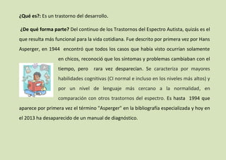 ¿Qué es?: Es un trastorno del desarrollo.
¿De qué forma parte? Del continuo de los Trastornos del Espectro Autista, quizás es el
que resulta más funcional para la vida cotidiana. Fue descrito por primera vez por Hans
Asperger, en 1944 encontró que todos los casos que había visto ocurrían solamente
en chicos, reconoció que los síntomas y problemas cambiaban con el
tiempo, pero

rara vez desparecían. Se caracteriza por mayores

habilidades cognitivas (CI normal e incluso en los niveles más altos) y
por un nivel de lenguaje más cercano a la normalidad, en
comparación con otros trastornos del espectro. Es hasta 1994 que
aparece por primera vez el término "Asperger" en la bibliografía especializada y hoy en
el 2013 ha desaparecido de un manual de diagnóstico.

 
