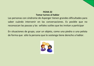 FICHA 22
Tomar turnos al hablar

Las personas con síndrome de Asperger tienen grandes dificultades para
saber cuándo intervenir en las conversaciones. Es posible que no
reconozcan las pausas y las señales sutiles que les invitan a participar
En situaciones de grupo, usar un objeto, como una piedra o una pelota
de forma que sólo la persona que lo sostenga tiene derecho a hablar.

 