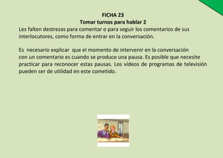 FICHA 23
Tomar turnos para hablar 2
Les falten destrezas para comentar o para seguir los comentarios de sus
interlocutores, como forma de entrar en la conversación.
Es necesario explicar que el momento de intervenir en la conversación
con un comentario es cuando se produce una pausa. Es posible que necesite
practicar para reconocer estas pausas. Los vídeos de programas de televisión
pueden ser de utilidad en este cometido.

 