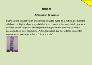 FICHA 24
Anticipación de eventos
Cuando en la escuela vayan a tener una actividad fuera de la rutina, por ejemplo
salidas al zoológico, al parque, a la fábrica etc. Un día antes cuéntale lo que va a
suceder con el apoyo de las imágenes o fotografías del evento y la forma
aproximada en que conducirse .Pide a los padres que por la tarde lo cuenten
nuevamente. A esto se le llama “historia social”

 