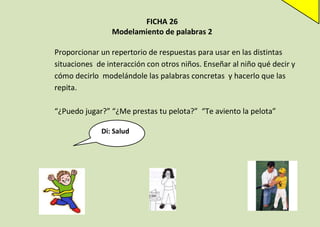 FICHA 26
Modelamiento de palabras 2
Proporcionar un repertorio de respuestas para usar en las distintas
situaciones de interacción con otros niños. Enseñar al niño qué decir y
cómo decirlo modelándole las palabras concretas y hacerlo que las
repita.
“¿Puedo jugar?” “¿Me prestas tu pelota?” “Te aviento la pelota”
Di: Salud

 