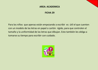 AREA: ACADEMICA
FICHA 29

Para los niños que apenas están empezando a escribir es útil el que cuenten
con un modelo de las letras en papel o cartón rígido, para que controlen el
tamaño y la uniformidad de las letras que dibujan. Esto también les obliga a
tomarse su tiempo para escribir con cuidado.

 