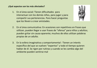 ¿Qué aspectos son los más afectados?

1. En el área social: Tienen dificultades para
interactuar con los demás niños, para jugar y para
compartir sus pertenencias. Para hacer preguntas
que los lleven a crear amistades.
2. En el área comunicativa: En ocasiones son repetitivos en frases que
utilizan, pueden llegar a usar frases de “ofensa” para niños y adultos;
pueden gritar sin causa aparente; muchos de ellos utilizan palabras
propias de un adulto.
3. En la esfera imaginativa y comportamental : Tienen un interés
específico del que se vuelven “expertos” y todo el tiempo quieren
hablar de él. Se rigen por rutinas y cuando se les cambia algo del
ambiente pueden sentirse mal

 