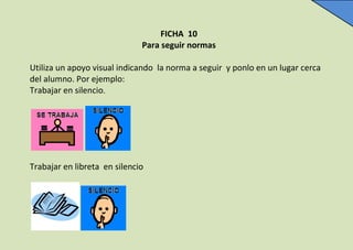 FICHA 10
Para seguir normas
Utiliza un apoyo visual indicando la norma a seguir y ponlo en un lugar cerca
del alumno. Por ...