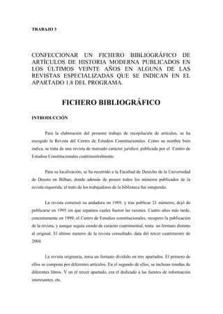 TRABAJO 3




CONFECCIONAR UN FICHERO BIBLIOGRÁFICO DE
ARTÍCULOS DE HISTORIA MODERNA PUBLICADOS EN
LOS ÚLTIMOS VEINTE AÑOS EN ALGUNA DE LAS
REVISTAS ESPECIALIZADAS QUE SE INDICAN EN EL
APARTADO 1.8 DEL PROGRAMA.


                     FICHERO BIBLIOGRÁFICO
INTRODUCCIÓN


        Para la elaboración del presente trabajo de recopilación de artículos, se ha
escogido la Revista del Centro de Estudios Constitucionales. Como su nombre bien
indica, se trata de una revista de marcado carácter jurídico, publicada por el Centro de
Estudios Constitucionales cuatrimestralmente.


        Para su localización, se ha recurrido a la Facultad de Derecho de la Universidad
de Deusto en Bilbao, donde además de poseer todos los números publicados de la
revista requerida, el trato de los trabajadores de la biblioteca fue estupendo.


        La revista comenzó su andadura en 1989, y tras publicar 21 números, dejó de
publicarse en 1995 sin que sepamos cuales fueron las razones. Cuatro años más tarde,
concretamente en 1999, el Centro de Estudios constitucionales, recupero la publicación
de la revista, y aunque seguía siendo de carácter cuatrimestral, tenía un formato distinto
al original. El último numero de la revista consultado, data del tercer cuatrimestre de
2004.


        La revista originaria, tenia un formato dividido en tres apartados. El primero de
ellos se compone por diferentes artículos. En el segundo de ellos, se incluían reseñas de
diferentes libros. Y en el tercer apartado, era el dedicado a las fuentes de información
interesantes, etc.
 