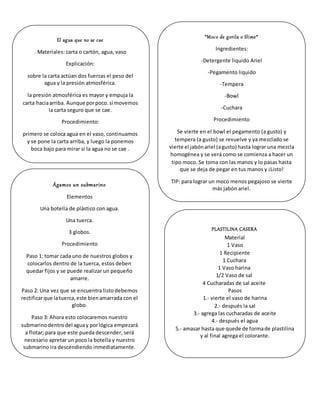 El agua que no se cae
. Materiales: carta o cartón, agua, vaso
Explicación:
sobre la carta actúan dos fuerzas el peso del
agua y la presión atmosférica.
la presión atmosférica es mayor y empuja la
carta haciaarriba. Aunque porpoco.si movemos
la carta seguro que se cae.
Procedimiento:
primero se coloca agua en el vaso, continuamos
y se pone la carta arriba, y luego la ponemos
boca bajo para mirar si la agua no se cae .
*Moco de gorila o Slime*
Ingredientes:
-Detergente liquido Ariel
-Pegamento liquido
-Tempera
-Bowl
-Cuchara
Procedimiento
Se vierte en el bowl el pegamento (a gusto) y
tempera (a gusto) se revuelve y ya mezclado se
vierte el jabónariel (agusto) hasta lograr una mezcla
homogénea y se verá como se comienza a hacer un
tipo moco. Se toma con las manos y lo pasas hasta
que se deja de pegar en tus manos y ¡Listo!
TIP: para lograr un moco menos pegajoso se vierte
más jabón ariel.
Ágamos un submarino
Elementos
Una botella de plástico con agua.
Una tuerca.
3 globos.
Procedimiento
Paso 1: tomar cada uno de nuestros globos y
colocarlos dentro de la tuerca, estos deben
quedar fijos y se puede realizar un pequeño
amarre.
Paso 2: Una vez que se encuentra listo debemos
rectificarque latuerca,este bienamarrada con el
globo.
Paso 3: Ahora esto colocaremos nuestro
submarinodentrodel aguay porlógica empezará
a flotar; para que este pueda descender, será
necesario apretar un poco la botella y nuestro
submarino ira descendiendo inmediatamente.
PLASTILINA CASERA
Material
1 Vaso
1 Recipiente
1 Cuchara
1 Vaso harina
1/2 Vaso de sal
4 Cucharadas de sal aceite
Pasos
1.- vierte el vaso de harina
2.- después la sal
3.- agrega las cucharadas de aceite
4.- después el agua
5.- amasar hasta que quede de formade plastilina
y al final agrega el colorante.
 